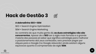 Hack de Gestão 3
34
● A dobradinha SEO + SEM
SEO = Search Engine Optmization
SEM = Search Engine Marketing
Ao contrário do que muita gente diz, as duas estratégias não são
concorrentes. Apesar de o SEO ser a sigla mais famosa e a grande
maioria das pessoas já saber que significa estratégia para melhorar
o posicionamento dos seus conteúdos, sem precisar pagar por
cliques para o Google (no Google Adwords), ainda existem alguns
equívocos quanto à compreensão da sigla SEM.
 
