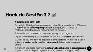 Hack de Gestão 3.2
35
● A dobradinha SEO + SEM
Estratégia SEM significa algo ainda maior. Abrange não só o SEO, mas
o conjunto de estratégias gratuitas e pagas, para atingir os
melhores resultados nos mecanismos de buscas.
Três melhores momentos para casar pago com orgânico:
1. Quando seu blog acabou de ser lançado e ainda não tem visitas,
2. Quando seu modelo de negócio já está testado e validado e você
sabe que cada real investido retorna múltiplos reais para sua
conta
3. Quando você não quer dar nenhuma brecha para a concorrência
e quer tanto os cliques orgânicos (80%) quanto os pagos (20%).
 