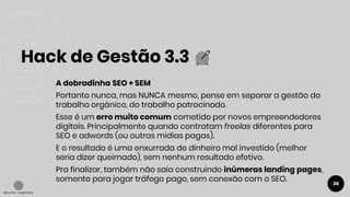 Hack de Gestão 3.3
36
● A dobradinha SEO + SEM
Portanto nunca, mas NUNCA mesmo, pense em separar a gestão do
trabalho orgânico, do trabalho patrocinado.
Esse é um erro muito comum cometido por novos empreendedores
digitais. Principalmente quando contratam freelas diferentes para
SEO e adwords (ou outras midias pagas).
E o resultado é uma enxurrada de dinheiro mal investido (melhor
seria dizer queimado), sem nenhum resultado efetivo.
Pra finalizar, também não saia construindo inúmeras landing pages,
somente para jogar tráfego pago, sem conexão com o SEO.
 