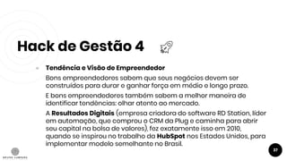 Hack de Gestão 4
37
● Tendência e Visão de Empreendedor
Bons empreendedores sabem que seus negócios devem ser
construídos para durar e ganhar força em médio e longo prazo.
E bons empreendedores também sabem a melhor maneira de
identificar tendências: olhar atento ao mercado.
A Resultados Digitais (empresa criadora do software RD Station, líder
em automação, que comprou o CRM da Plug e caminha para abrir
seu capital na bolsa de valores), fez exatamente isso em 2010,
quando se inspirou no trabalho da HubSpot nos Estados Unidos, para
implementar modelo semelhante no Brasil.
 