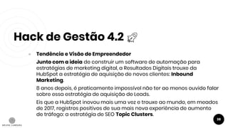 Hack de Gestão 4.2
38
● Tendência e Visão de Empreendedor
Junto com a ideia de construir um software de automação para
estratégias de marketing digital, a Resultados Digitais trouxe da
HubSpot a estratégia de aquisição de novos clientes: Inbound
Marketing.
8 anos depois, é praticamente impossível não ter ao menos ouvido falar
sobre essa estratégia de aquisição de Leads.
Eis que a HubSpot inovou mais uma vez e trouxe ao mundo, em meados
de 2017, registros positivos de sua mais nova experiência de aumento
de tráfego: a estratégia de SEO Topic Clusters.
 