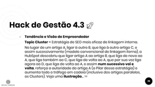 Hack de Gestão 4.3
39
● Tendência e Visão de Empreendedor
Topic Cluster = Estratégia de SEO mais eficaz de linkagem interna.
No lugar de um artigo A, ligar à outro B, que liga à outro artigo C, e
assim sucessivamente (modelo convencional de linkagem iterna), a
HubSpot descobriu que ligar artigo A ao artigo B, que liga de novo ao
A, que liga também ao C, que liga de volta ao A, que por sua vez liga
agora ao D, que liga de volta ao A, e assim num sucessivo vai e
volta, reforça a autoridade do artigo A (o Pilar dessa estratégia) e
aumenta todo o tráfego em cadeia (inclusive dos artigos paralelos,
os Clusters). Veja uma ilustração... >>
 