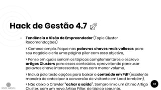 Hack de Gestão 4.7
43
● Tendência e Visão de Empreendedor (Topic Cluster
Recomendações)
> Comece amplo. Foque nas palavras chaves mais valiosas para
seu negócio e crie uma página pilar com esse objetivo,
> Pense em quais seriam os tópicos complementares e escreve
artigos Clusters para esses conteúdos, aproveitando para usar
palavras chave interessantes, mas com menor volume,
> Inclua pelo texto opções para baixar o conteúdo em Pdf (excelente
maneira de antecipar a conversão de visitante em Lead também),
> Não deixe o Crawler “achar a saída”. Sempre linke um último Artigo
Cluster, com um novo Artigo Pillar, de tópico seguinte.
 