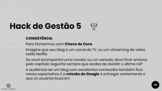 Hack de Gestão 5
44
● CONSISTÊNCIA
Para fecharmos com Chave de Ouro.
Imagine que seu blog é um canal de TV, ou um streaming de vídeo
estilo Netflix.
Se você acompanha uma novela, ou um seriado, deve ficar ansioso
pelo capítulo seguinte sempre que acaba de assistir o último né?
A audiência de um blog com excelentes conteúdos também fica
nessa expectativa. E a missão do Google é entregar exatamente o
que os usuários buscam.
 