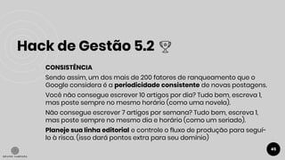 Hack de Gestão 5.2
45
● CONSISTÊNCIA
Sendo assim, um dos mais de 200 fatores de ranqueamento que o
Google considera é a periodicidade consistente de novas postagens.
Você não consegue escrever 10 artigos por dia? Tudo bem, escreva 1,
mas poste sempre no mesmo horário (como uma novela).
Não consegue escrever 7 artigos por semana? Tudo bem, escreva 1,
mas poste sempre no mesmo dia e horário (como um seriado).
Planeje sua linha editorial e controle o fluxo de produção para seguí-
lo à risca. (isso dará pontos extra para seu domínio)
 