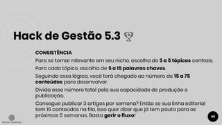 Hack de Gestão 5.3
46
● CONSISTÊNCIA
Para se tornar relevante em seu nicho, escolha de 3 a 5 tópicos centrais.
Para cada tópico, escolha de 5 a 15 palavras chaves.
Seguindo essa lógica, você terá chegado ao número de 15 a 75
conteúdos para desenvolver.
Divida esse número total pela sua capacidade de produção e
publicação.
Consegue publicar 3 artigos por semana? Então se sua linha editorial
tem 15 conteúdos na fila, isso quer dizer que já tem pauta para as
próximas 5 semanas. Basta gerir o fluxo!
 