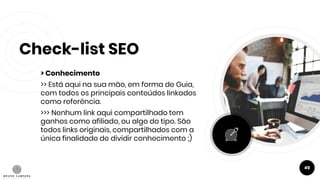 Check-list SEO
> Conhecimento
>> Está aqui na sua mão, em forma de Guia,
com todos os principais conteúdos linkados
como referência.
>>> Nenhum link aqui compartilhado tem
ganhos como afiliado, ou algo do tipo. São
todos links originais, compartilhados com a
única finalidade de dividir conhecimento ;)
49
 