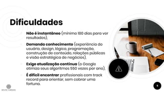 Dificuldades
￮ Não é instantâneo (mínimo 180 dias para ver
resultados),
￮ Demanda conhecimento (experiência do
usuário, design, lógica, programação,
construção de conteúdo, relações públicas
e visão estratégica de negócios),
￮ Exige atualização contínua (o Google
otimiza seus algoritmos 550 vezes por ano),
￮ É difícil encontrar profissionais com track
record para orientar, sem cobrar uma
fortuna. 5
 
