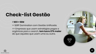 Check-list Gestão
57
> SEO + SEM
>> SERP Domination com Gestão Unificada.
>>> Empresas que usam estratégias pagas e
orgânicas para o search, tem lucro 27% maior
do que aquelas que usam uma ou outra.
 