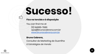 61
Sucesso!
Fico na torcida e à disposição
You can find me at
￮ (11) 94085-7680
￮ opa@brunocabrera.com.br
￮ www.brunocabrera.com.br
Bruno Cabrera,
Consultor de Marketing de Guerrilha
& Estratégias de Venda
 