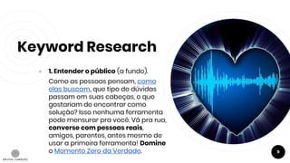 Keyword Research
● 1. Entender o público (a fundo).
Como as pessoas pensam, como
elas buscam, que tipo de dúvidas
passam em suas cabeças, o que
gostariam de encontrar como
solução? Isso nenhuma ferramenta
pode mensurar pra você. Vá pra rua,
converse com pessoas reais,
amigos, parentes, antes mesmo de
usar a primeira ferramenta! Domine
o Momento Zero da Verdade. 9
 