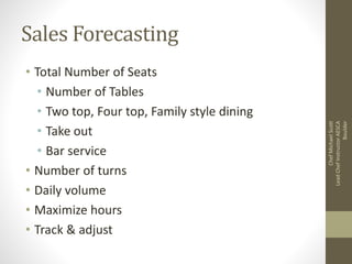 Sales Forecasting
• Total Number of Seats
• Number of Tables
• Two top, Four top, Family style dining
• Take out
• Bar service
• Number of turns
• Daily volume
• Maximize hours
• Track & adjust
ChefMichaelScott
LeadChefInstructorAESCA
Boulder
 