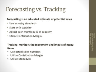Forecasting vs. Tracking
Forecasting is an educated estimate of potential sales
• Use industry standards
• Start with capacity
• Adjust each month by % of capacity
• Utilize Contribution Margin
Tracking monitors the movement and impact of menu
items
• Use actual sales numbers
• Utilize Contribution Margin
• Utilize Menu Mix
ChefMichaelScott
LeadChefInstructorAESCA
Boulder
 