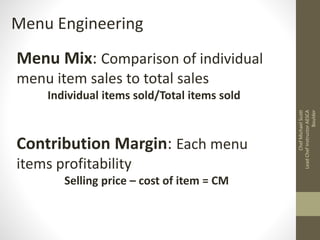 Menu Engineering
Menu Mix: Comparison of individual
menu item sales to total sales
Individual items sold/Total items sold
Contribution Margin: Each menu
items profitability
Selling price – cost of item = CM
ChefMichaelScott
LeadChefInstructorAESCA
Boulder
 