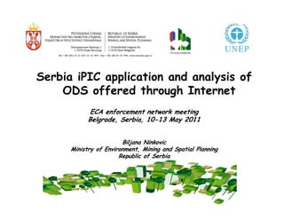 Serbia iPIC application and analysis of
      ODS offered through Internet
                     ECA enforcement network meeting
                    Belgrade, Serbia, 10-13 May 2011
                                      10-


                                Biljana Ninkovic
              Ministry of Environment, Mining and Spatial Planning
                               Republic of Serbia


The key element is that exporting countries check the copy of import licenses
 