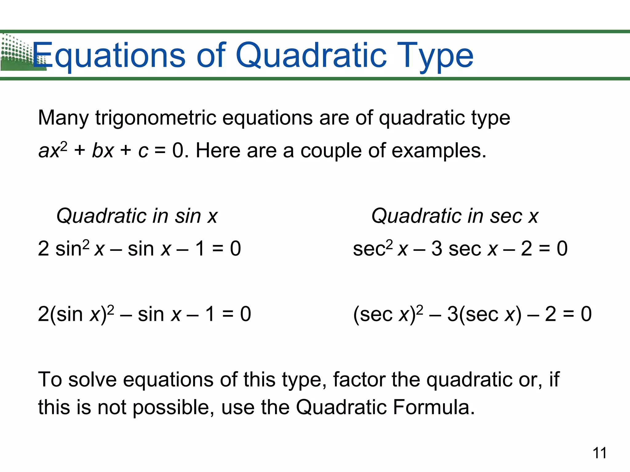 11
Equations of Quadratic Type
Many trigonometric equations are of quadratic type
ax2 + bx + c = 0. Here are a couple of examples.
Quadratic in sin x Quadratic in sec x
2 sin2 x – sin x – 1 = 0 sec2 x – 3 sec x – 2 = 0
2(sin x)2 – sin x – 1 = 0 (sec x)2 – 3(sec x) – 2 = 0
To solve equations of this type, factor the quadratic or, if
this is not possible, use the Quadratic Formula.
 