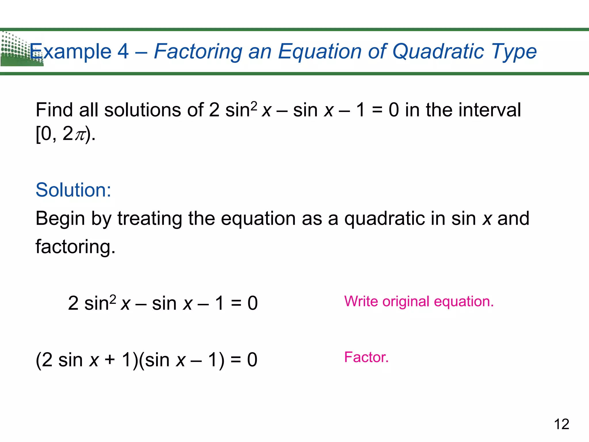12
Example 4 – Factoring an Equation of Quadratic Type
Find all solutions of 2 sin2 x – sin x – 1 = 0 in the interval
[0, 2).
Solution:
Begin by treating the equation as a quadratic in sin x and
factoring.
2 sin2 x – sin x – 1 = 0
(2 sin x + 1)(sin x – 1) = 0
Write original equation.
Factor.
 