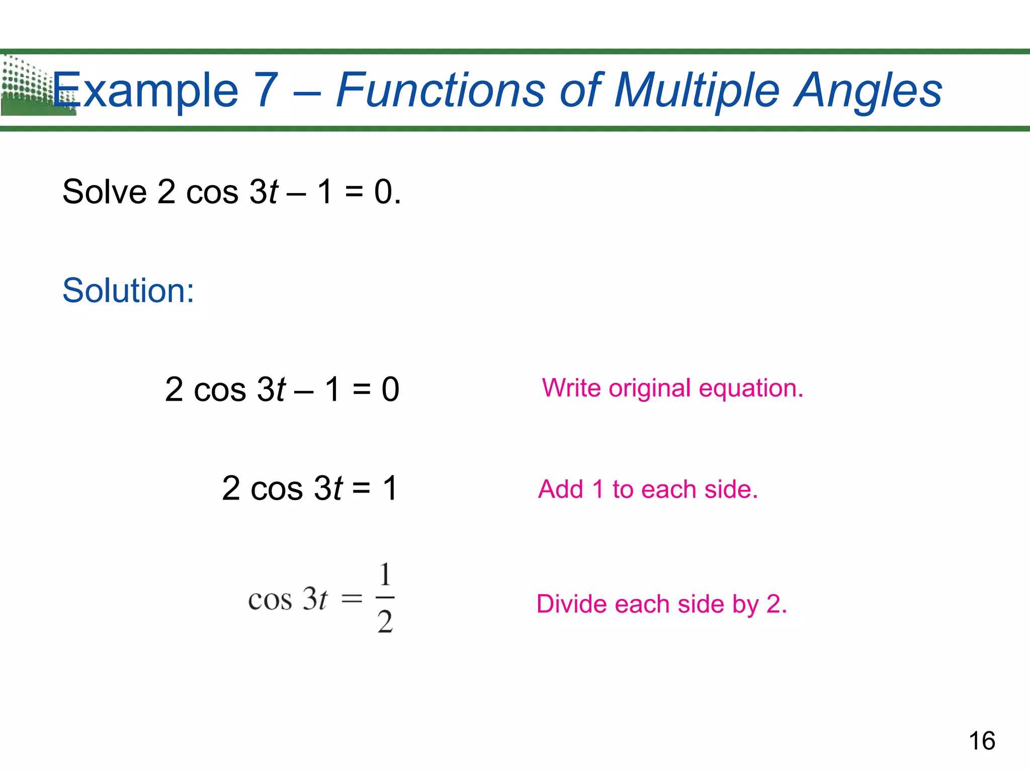 16
Example 7 – Functions of Multiple Angles
Solve 2 cos 3t – 1 = 0.
Solution:
2 cos 3t – 1 = 0
2 cos 3t = 1
Write original equation.
Add 1 to each side.
Divide each side by 2.
 