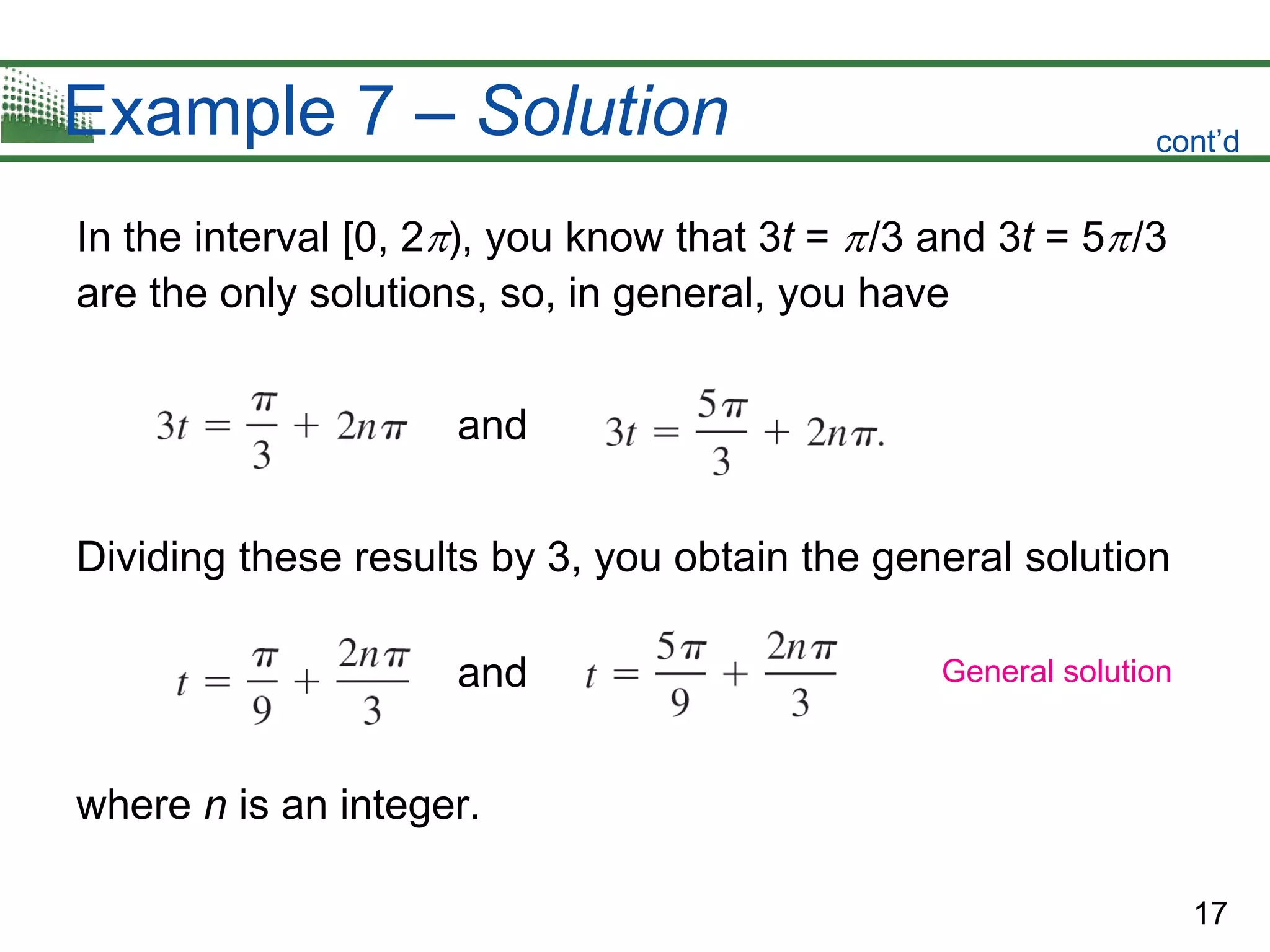17
Example 7 – Solution
In the interval [0, 2), you know that 3t = /3 and 3t = 5/3
are the only solutions, so, in general, you have
and
Dividing these results by 3, you obtain the general solution
and
where n is an integer.
cont’d
General solution
 