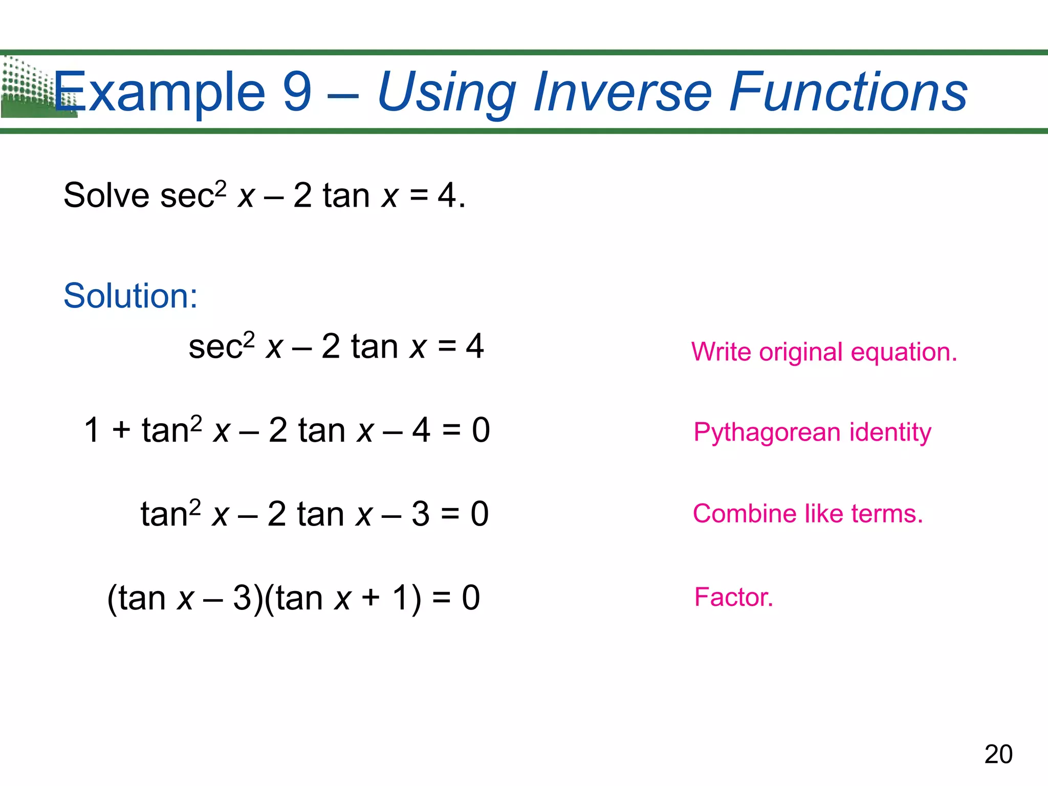 20
Example 9 – Using Inverse Functions
Solve sec2 x – 2 tan x = 4.
Solution:
sec2 x – 2 tan x = 4
1 + tan2 x – 2 tan x – 4 = 0
tan2 x – 2 tan x – 3 = 0
(tan x – 3)(tan x + 1) = 0
Write original equation.
Pythagorean identity
Combine like terms.
Factor.
 