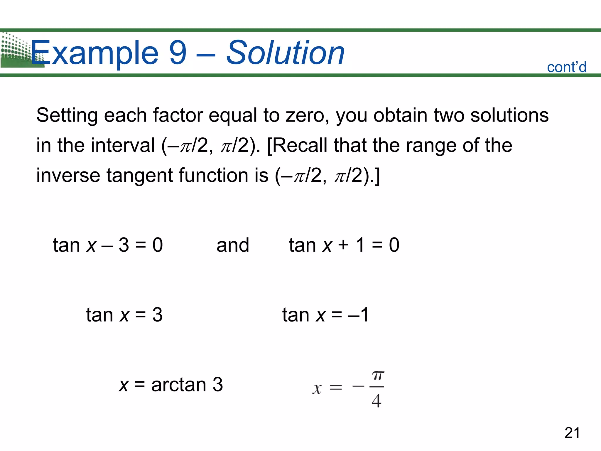 21
Example 9 – Solution
Setting each factor equal to zero, you obtain two solutions
in the interval (–/2, /2). [Recall that the range of the
inverse tangent function is (–/2, /2).]
tan x – 3 = 0 and tan x + 1 = 0
tan x = 3 tan x = –1
x = arctan 3
cont’d
 