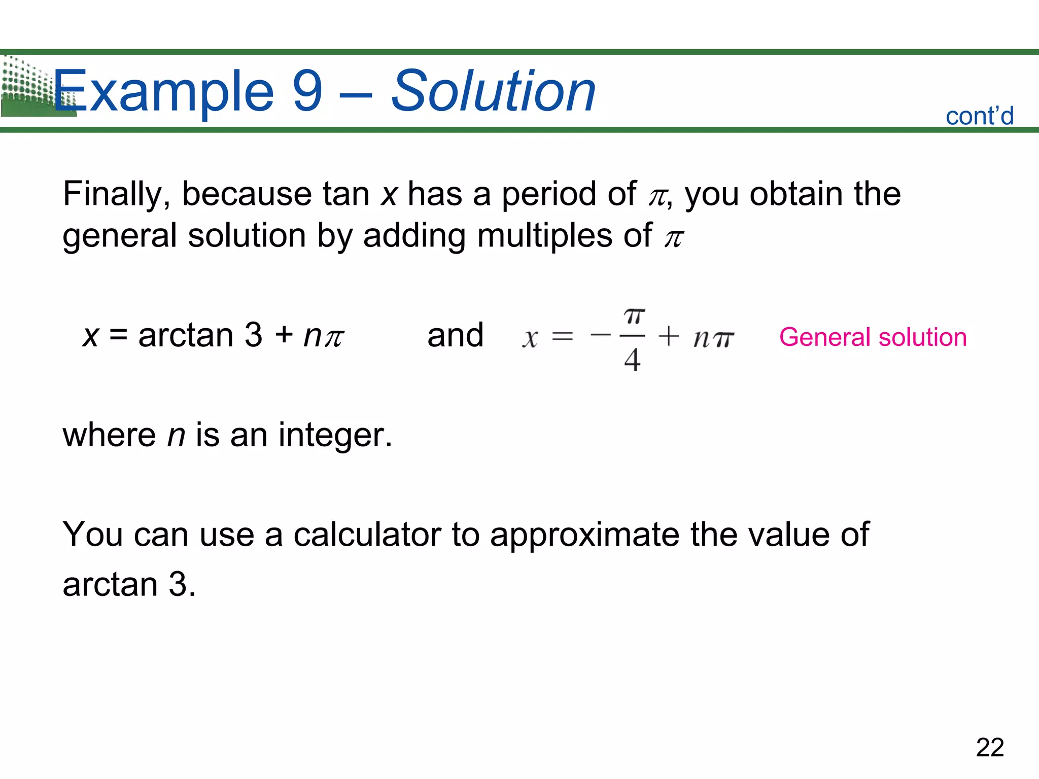 22
Example 9 – Solution
Finally, because tan x has a period of , you obtain the
general solution by adding multiples of 
x = arctan 3 + n and
where n is an integer.
You can use a calculator to approximate the value of
arctan 3.
cont’d
General solution
 