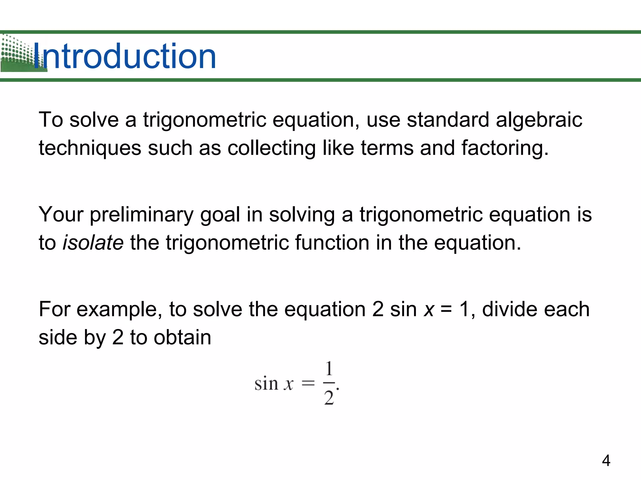 4
Introduction
To solve a trigonometric equation, use standard algebraic
techniques such as collecting like terms and factoring.
Your preliminary goal in solving a trigonometric equation is
to isolate the trigonometric function in the equation.
For example, to solve the equation 2 sin x = 1, divide each
side by 2 to obtain
 