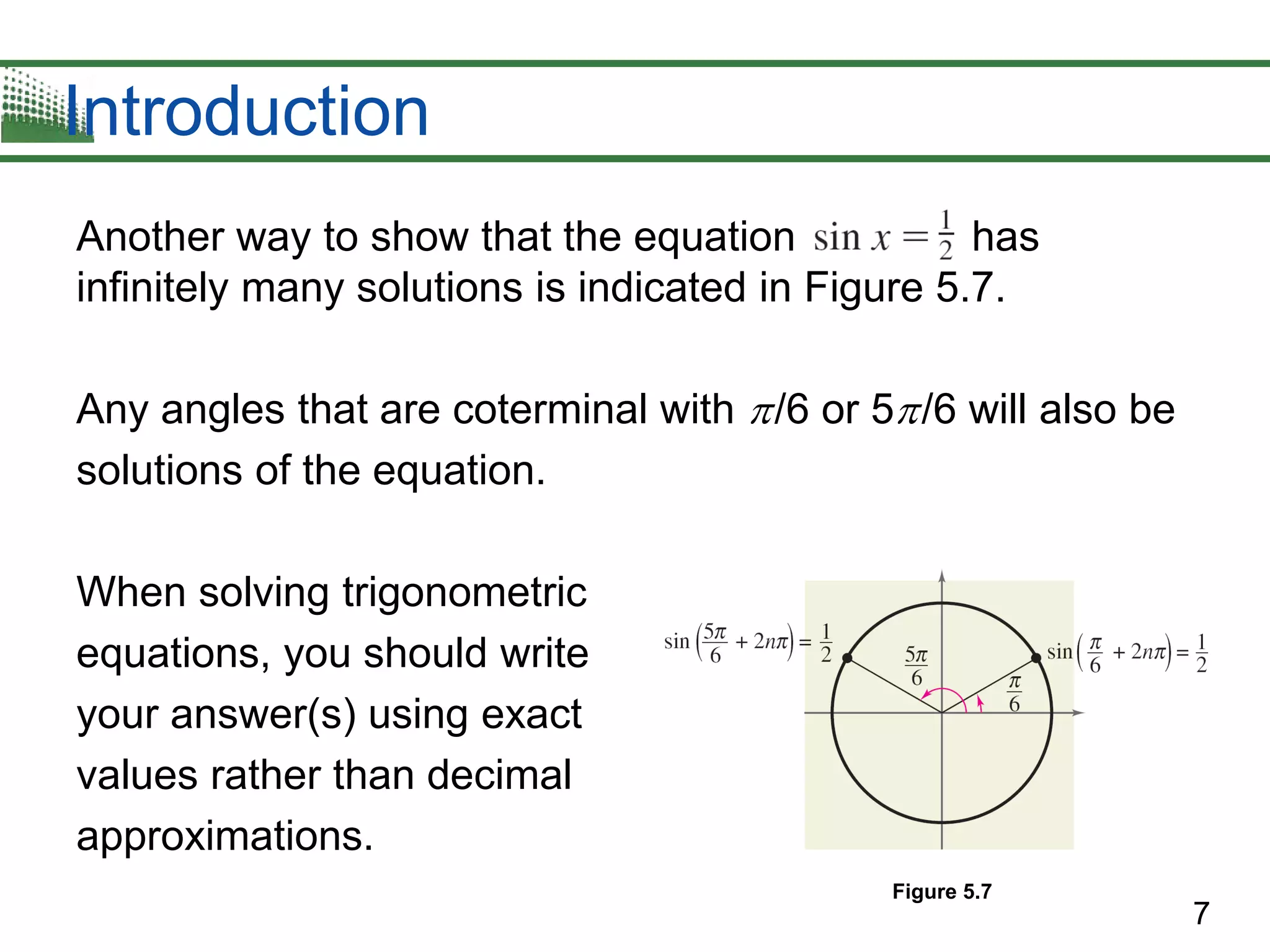 7
Introduction
Another way to show that the equation has
infinitely many solutions is indicated in Figure 5.7.
Any angles that are coterminal with /6 or 5/6 will also be
solutions of the equation.
When solving trigonometric
equations, you should write
your answer(s) using exact
values rather than decimal
approximations.
Figure 5.7
 