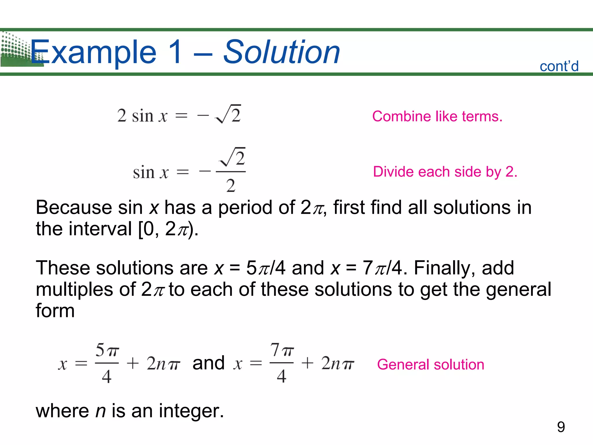 9
Example 1 – Solution
Because sin x has a period of 2, first find all solutions in
the interval [0, 2).
These solutions are x = 5/4 and x = 7/4. Finally, add
multiples of 2 to each of these solutions to get the general
form
and
where n is an integer.
cont’d
Combine like terms.
Divide each side by 2.
General solution
 