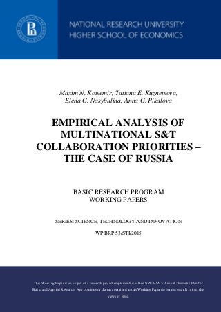 Maxim N. Kotsemir, Tatiana E. Kuznetsova,
Elena G. Nasybulina, Anna G. Pikalova
EMPIRICAL ANALYSIS OF
MULTINATIONAL S&T
COLLABORATION PRIORITIES –
THE CASE OF RUSSIA
BASIC RESEARCH PROGRAM
WORKING PAPERS
SERIES: SCIENCE, TECHNOLOGY AND INNOVATION
WP BRP 53/STI/2015
This Working Paper is an output of a research project implemented within NRU HSE’s Annual Thematic Plan for
Basic and Applied Research. Any opinions or claims contained in this Working Paper do not necessarily reflect the
views of HSE.
 