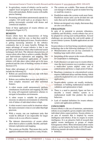 International Journal of Trend in Scientific Research and Development @ www.ijtsrd.com eISSN: 2456-6470
@ IJTSRD | Unique Paper ID – IJTSRD50035 | Volume – 6 | Issue – 4 | May-June 2022 Page 337
In agriculture, swarm of robotics can be used to
support local navigation and discerning weeds
from cultivated plants. Robot swarms will enable
precise farming.
Swarming aerial robots autonomouslyoperate in a
complex 3-D world such as an airspace that is
getting increasingly crowded with drones and
commercial airplanes.
Some of these application of swarm robotics are
displayed in Figure 6 [17].
BENEFITS
Swarm robots have the characteristics of being
simple, robust, and low cost, so that they could be
manufactured and deployed in mass. Swarm robotics
is getting increasing attention in the robotics
community due to its many benefits. Perhaps the
major advantage of swarm robotics is that it can
provide good solutions where other traditional search
techniques fall short. The inherent characteristics of
swarm robots allow then to achieve scalable, flexible
and fault-tolerant exploration and mapping. The
possible real commercial applications of swarm
robotics will take place when robots get to be mass
produced and the costs of building swarms of robots
decrease [17].
Some other advantages of swarm robotic systems
include the following [1]:
Robots are autonomous that can cope with their
environmental changes.
Robots can combine their powers and abilities to
form complex structures and offer unlimited
features.
A robot swarm could autonomously perform
simultaneous localization and mapping (SLAM)
by using self-organized exploration schemes to
navigate in hazardous environments.
A robot swarm is suitable for performing
missions in unknown environments in which the
risk of failure of individual robots is high.
A robot swarm is most useful in situations where
the main constraint is time or cost rather than high
precision.
With a swarm, one can implement tasks that
would be difficult if not impossible for larger
robots to do in cost effective manner.
The inherent characteristics of swarm robots
allow then to achieve scalable, flexible, and fault-
tolerant exploration and mapping.
The systems are flexible. That means they can be
applied in different fields and for a verity of tasks.
The systems are scalable. That means all robots
can manage to obtain its goals no matter how big
or small the swarm is.
Parallelism makes the systems work more faster.
Parallelism means tasks can be divided into sub
tasks that can be allocated to different robots.
Robots are designed very simply, that means they
are also cost effective.
CHALLENGES
In spite of its potential to promote robustness,
scalability and flexibility, swarm robotics has yet to
be adopted for solving real-world problems. Several
challenges are preventing the real-world uptake of
swarm robotics systems. Scalable applications are still
far away.
Swarm robotics is far from being considered a mature
technology due to the following challenges [11,21]:
Miniaturization and cost are key constraints in
building large multi-robot systems.
Integrating all the sensors in the swarm efficiently
for cooperation is challenging.
Fault tolerance is an open issue in swarm robotics
since the most common way to produce a map in
a multi-robot system implies some sort of
centralization and hence a single point of failure.
Reaching a consensus in a decentralized system
requires additional delays and data sharing, which
cannot be neglected for cost- or time-constrained
applications.
Swarm-robotic systems are usually stochastic,
nonlinear, so building mathematical models for
validation and optimization is hard.
There is a need to precisely figure out how to
describe a swarm robotics system in a
mathematical model that predicts the system
behaviors.
Lack of standard definition for swarm robotics
system and application problems.
CONCLUSION
Swarm robotics is the use of numerous, autonomous
robotics to accomplish a given complex task which an
individual robots cannot perform. Swarm robotics is
an area of research that is inspired by swarm
intelligence and robotics. It has its origins in swarm
intelligence. It is an attractive field of research that
applies swarm intelligence to groups of simple
homogeneous robots. More information about swarm
robotics can be found in the books in [22-28] and the
following journals devoted to robot-related issues:
Robotica
 
