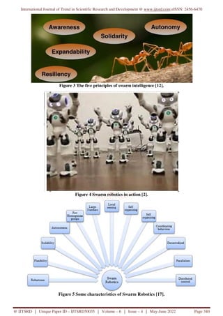 International Journal of Trend in Scientific Research and Development @ www.ijtsrd.com eISSN: 2456-6470
@ IJTSRD | Unique Paper ID – IJTSRD50035 | Volume – 6 | Issue – 4 | May-June 2022 Page 340
Figure 3 The five principles of swarm intelligence [12].
Figure 4 Swarm robotics in action [2].
Figure 5 Some characteristics of Swarm Robotics [17].
 