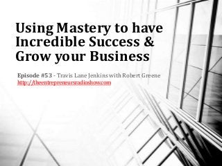 Using Mastery to have
Incredible Success &
Grow your Business
Episode #53 - Travis Lane Jenkins with Robert Greene
http://theentrepreneursradioshow.com
 