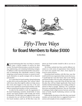 Grassroots Fundraising Journal Reprint: The Board of Directors 25
AAll good fundraising plans have one thing in common:
they show a diverse number of sources for their
income. The board of directors plays a crucial role in select-
ing, implementing, and evaluating fundraising strategies.
In addition to other ways that board members may partici-
pate in fundraising, they individually commit to raising
and giving a certain amount of money, or commit to work-
ing by themselves on speciﬁc strategies with no ﬁnancial
goal attached.
It is a good idea for board members doing fundraising
on their own to write up their plans. This “contract” allows
staff to know when they might be called on to help, ensures
that events don’t happen on the same day or the same
donors aren’t solicited by several board members, and also
helps to remind board members of their commitments.
In order for this method to work, the organization or
the board fundraising committee should think of many
speciﬁc ways board members could actually raise money
by themselves. The ﬁfty-three ways suggested below are not
an exhaustive list, nor will they all work for every group.
Few board members could use all fifty-three ways, but
almost any board member should be able to use two or
three of them.
All of these methods have been used by different vol-
unteers in a wide variety of organizations. Some methods
are much more popular then others. Some depend on
access to certain resources.
Presenting board members with ﬁfty-three ways that
would work for your organization helps counter the excuse,
“I would help but I just don’t know what to do.” Having
each board member write out a plan, with goals and a time-
line, also gives them a sense that if they do their best with
this plan, they will have helped signiﬁcantly. Many board
members feel that fundraising is never ending, and that no
amount of effort is enough. “Whatever I do, I could have
done more and probably should have,”they say. This feeling
of inadequacy leads to high turnover, burnout, and resent-
ment in boards. Specific fundraising contracts can help
avoid that result.
Following the description of the ﬁfty-three ways board
members can raise funds, there is a suggested format for a
contract and examples of some completed contracts.
Fifty-Three Ways
for Board Members to Raise $1000
by Kim Klein
 