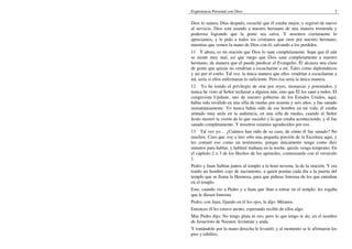 Experiencia Personal con Dios                                                 3

Dios lo sanara. Días después, escuché que él estaba mejor, y regresó de nuevo
al servicio. Dios está usando a nuestro hermano de una manera tremenda y
poderosa logrando que la gente sea salva. Y nosotros ciertamente lo
apreciamos, y le pido a todos los cristianos que oren por nuestro hermano,
mientras que vemos la mano de Dios con él, salvando a los perdidos.
11 Y ahora, es mi oración que Dios lo sane completamente. Supe que él aún
se siente muy mal, así que ruego que Dios sane completamente a nuestro
hermano, de manera que él pueda predicar el Evangelio. Él alcanza una clase
de gente que quizás no vendrían a escucharme a mí. Tales como diplomáticos
y así por el estilo. Tal vez, la única manera que ellos vendrían a escucharme a
mí, sería si ellos enfermaran lo suficiente. Pero ésa sería la única manera.
12 Yo he tenido el privilegio de orar por reyes, monarcas y potentados, y
nunca he visto al Señor rechazar a alguien aún, sino que Él los sanó a todos. El
congresista Upshaw, uno de nuestro gobierno de los Estados Unidos, aquí,
había sido inválido en una silla de ruedas por sesenta y seis años, y fue sanado
instantáneamente. Yo nunca había oído de ese hombre en mi vida; él estaba
sentado muy atrás en la audiencia, en una silla de ruedas, cuando el Señor
Jesús mostró la visión de lo que sucedió y lo que estaba aconteciendo, y él fue
sanado completamente. Y nosotros estamos agradecidos por eso.
13 Tal vez yo… ¿Cuántos han oído de su caso, de cómo él fue sanado? No
muchos. Creo que voy a leer sólo una pequeña porción de la Escritura aquí, y
les contaré eso como un testimonio, porque únicamente tengo como diez
minutos para hablar, y hablaré mañana en la noche, quizás venga temprano. En
el capítulo 2 o 3 de los Hechos de los apóstoles, comenzando con el versículo
1.
Pedro y Juan Subían juntos al templo a la hora novena, la de la oración. Y era
traído un hombre cojo de nacimiento, a quien ponían cada día a la puerta del
templo que se llama la Hermosa, para que pidiese limosna de los que entraban
en el templo.
Este, cuando vio a Pedro y a Juan que iban a entrar en el templo, les rogaba
que le diesen limosna.
Pedro, con Juan, fijando en él los ojos, le dijo: Míranos.
Entonces él les estuvo atento, esperando recibir de ellos algo.
Mas Pedro dijo: No tengo plata ni oro, pero lo que tengo te do; en el nombre
de Jesucristo de Nazaret, levántate y anda.
Y tomándole por la mano derecha le levantó; y al momento se le afirmaron los
pies y tobillos;
 