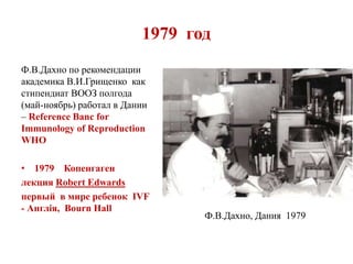 1979 год
Ф.В.Дахно по рекомендации
академика В.И.Грищенко как
стипендиат ВООЗ полгода
(май-ноябрь) работал в Дании
– Reference Banc for
Immunology of Reproduction
WHO
• 1979 Копенгаген
лекция Robert Edwards
первый в мире ребенок IVF
- Англія, Bourn Hall
Ф.В.Дахно, Дания 1979
 