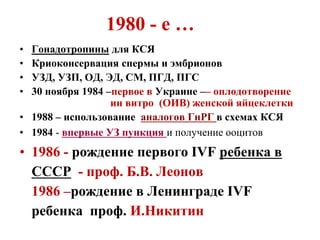 1980 - е …
• Гонадотропины для КСЯ
• Криоконсервация спермы и эмбрионов
• УЗД, УЗП, ОД, ЭД, СМ, ПГД, ПГС
• 30 ноября 1984 –первое в Украине –– оплодотворение
ин витро (ОИВ) женской яйцеклетки
• 1988 – использование аналогов ГнРГ в схемах КСЯ
• 1984 - впервые УЗ пункция и получение ооцитов
• 1986 - рождение первого IVF ребенка в
СССР - проф. Б.В. Леонов
1986 –рождение в Ленинграде IVF
ребенка проф. И.Никитин
 