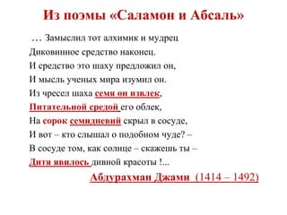 Из поэмы «Саламон и Абсаль»
… Замыслил тот алхимик и мудрец
Диковинное средство наконец.
И средство это шаху предложил он,
И мысль ученых мира изумил он.
Из чресел шаха семя он извлек,
Питательной средой его облек,
На сорок семидневий скрыл в сосуде,
И вот – кто слышал о подобном чуде? –
В сосуде том, как солнце – скажешь ты –
Дитя явилось дивной красоты !...
Абдурахман Джами (1414 – 1492)
 