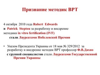Признание методик ВРТ
4 октября 2010 года Robert Edwards
и Patrick Steptou за разработку и внедрение
методики in vitro fertilization (IVF)
стали Лауреатами Нобелевской Премии
• Указом Президента Украины от 18 мая № 329/2012 за
разработку и внедрение методик ВРТ профессор Ф.В.Дахно
с группой специалистов стали Лауреатами Государственной
Премии Украины
 