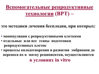 Вспомогательные репродуктивные
технологии (ВРТ) –
это методики лечения бесплодия, при которых:
• манипуляции с репродуктивными клетками
• отдельные или все этапы подготовки
репродуктивных клеток
• процессы оплодотворения и развития эмбрионов до
переноса их в матку реципиентки, осуществляются
в условиях in vitro
 