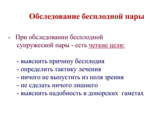 Обследование бесплодной пары
• При обследовании бесплодной
супружеской пары - есть четкие цели:
- выяснить причину бесплодия
- определить тактику лечения
- ничого не выпустить из поля зрения
- не сделать ничого лишнего
- выяснить надобность в донорских гаметах
 