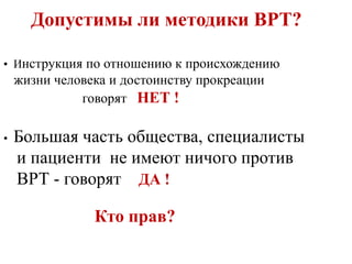 Допустимы ли методики ВРТ?
• Инструкция по отношению к происхождению
жизни человека и достоинству прокреации
говорят НЕТ !
• Большая часть общества, специалисты
и пациенти не имеют ничого против
ВРТ - говорят ДА !
Кто прав?
 
