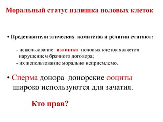 Моральный статус излишка половых клеток
• Представители этических комитетов и религии считают:
- использование излишка половых клеток является
нарушением брачного договора;
- их использование морально неприемлемо.
• Сперма донора донорские ооциты
широко используются для зачатия.
Кто прав?
 