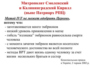 Митрополит Смоленский
и Калининградский Кирилл
(ныне Патриарх РПЦ)
Метод IVF не может одобрить Церковь,
потому что:
- заготавливается много эмбрионов
- низкий уровень приживления в матке
- гибель “излишка” эмбрионов равносильна смерти
человека
- с момента зачатия эмбрион является носителем
человеческого достоинства во всей полноте
- методы ВРТ дают жизнь одному человеку за счет
жизни нескольких братьев и сестер
Комсомольська правда
в Україні, 2 червня 2002 р.
 