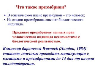 Что такое преэмбрион?
• В генетическом плане преэмбрион – это человек;
• На стадии преэмбриона еще нет биологического
индивида.
Придание преэмбриону полных прав
человеческого индивида несовместимо с
биологической реальностью.
Комиссия баронессы Warnock (Лондон, 1984)
считает этичным проводить манипуляции с
клетками и преэмбрионами до 14 дня от начала
оплодотворения.
 