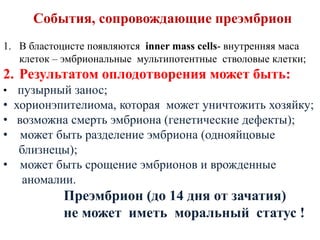 События, сопровождающие преэмбрион
1. В бластоцисте появляются inner mass cells- внутренняя маса
клеток – эмбриональные мультипотентные стволовые клетки;
2. Результатом оплодотворения может быть:
• пузырный занос;
• хорионэпителиома, которая может уничтожить хозяйку;
• возможна смерть эмбриона (генетические дефекты);
• может быть разделение эмбриона (однояйцовые
близнецы);
• может быть срощение эмбрионов и врожденные
аномалии.
Преэмбрион (до 14 дня от зачатия)
не может иметь моральный статус !
 