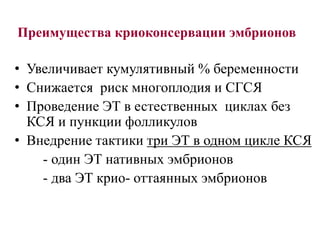 Преимущества криоконсервации эмбрионов
• Увеличивает кумулятивный % беременности
• Снижается риск многоплодия и СГСЯ
• Проведение ЭТ в естественных циклах без
КСЯ и пункции фолликулов
• Внедрение тактики три ЭТ в одном цикле КСЯ
- один ЭТ нативных эмбрионов
- два ЭТ крио- оттаянных эмбрионов
 