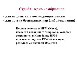 Судьба крио - эмбрионов
• для пациентки в последующих циклах
• для других бесплодных пар (эмбриодонация)
Первая девочка в ИРМ (Киев),
после ЭТ оттаянного эмбриона, который
сохранялся в Криобанке ИРМ
при температуре – 196оС-6 месяцев,
родилась 27 октября 2003 года
 