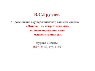 В.С.Груздев
• российский акушер-гинеколог, написал статью :
«Опыты съ искусственнымъ
оплодотворениемъ яицъ
млекопитающихъ».
Журнал «Врачъ»
1897, № 42, стр. 1199
 