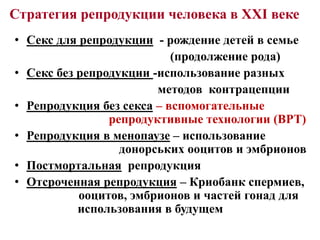 Стратегия репродукции человека в ХХІ веке
• Секс для репродукции - рождение детей в семье
(продолжение рода)
• Секс без репродукции -использование разных
методов контрацепции
• Репродукция без секса – вспомогательные
репродуктивные технологии (ВРТ)
• Репродукция в менопаузе – использование
донорських ооцитов и эмбрионов
• Постмортальная репродукция
• Отсроченная репродукция – Криобанк спермиев,
ооцитов, эмбрионов и частей гонад для
использования в будущем
 